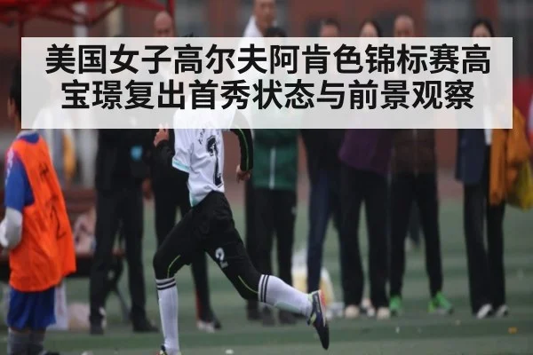 美国女子高尔夫阿肯色锦标赛高宝璟复出首秀状态与前景观察